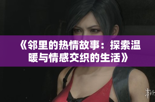 《邻里的热情故事：探索温暖与情感交织的生活》