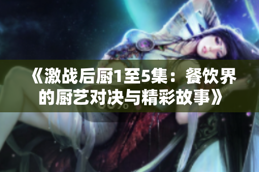 《激战后厨1至5集：餐饮界的厨艺对决与精彩故事》