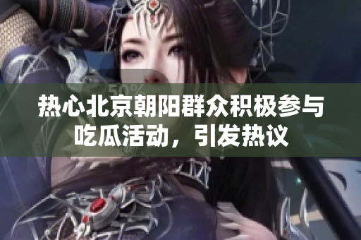热心北京朝阳群众积极参与吃瓜活动，引发热议