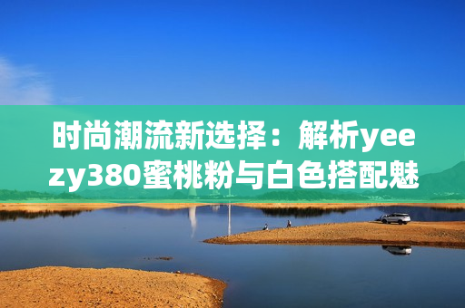 时尚潮流新选择：解析yeezy380蜜桃粉与白色搭配魅力