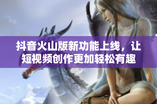 抖音火山版新功能上线，让短视频创作更加轻松有趣