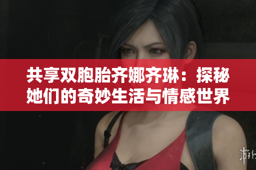 共享双胞胎齐娜齐琳：探秘她们的奇妙生活与情感世界