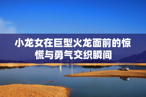 小龙女在巨型火龙面前的惊慌与勇气交织瞬间