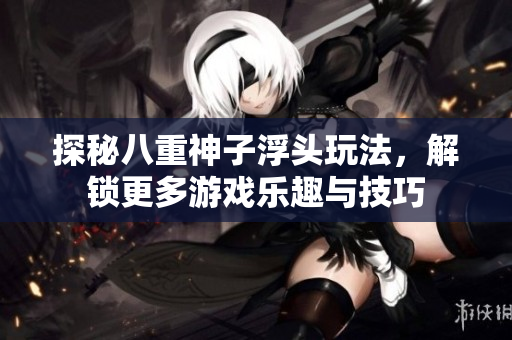 探秘八重神子浮头玩法，解锁更多游戏乐趣与技巧