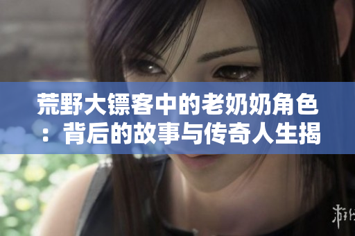 荒野大镖客中的老奶奶角色：背后的故事与传奇人生揭秘