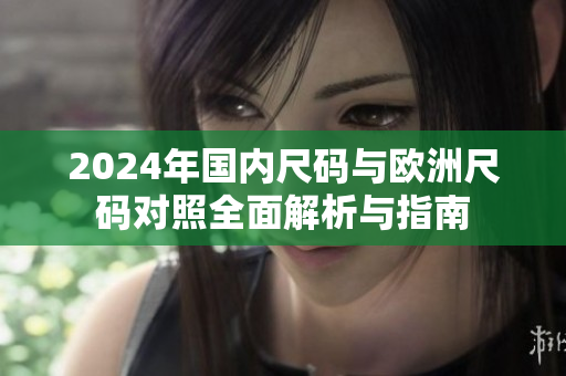 2024年国内尺码与欧洲尺码对照全面解析与指南