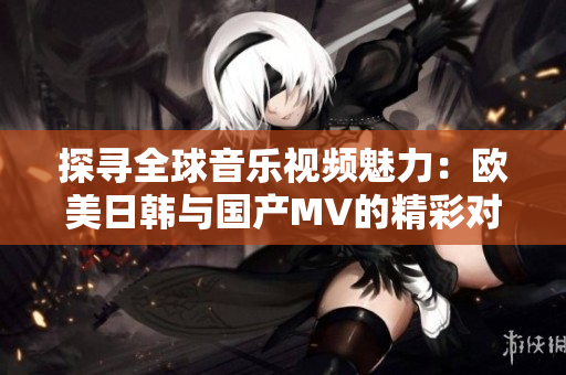 探寻全球音乐视频魅力：欧美日韩与国产MV的精彩对比