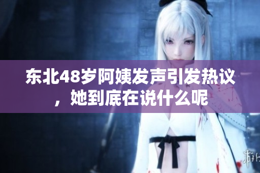 东北48岁阿姨发声引发热议，她到底在说什么呢