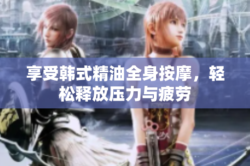 享受韩式精油全身按摩，轻松释放压力与疲劳