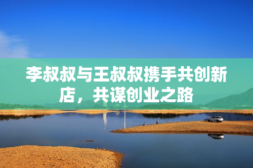 李叔叔与王叔叔携手共创新店，共谋创业之路
