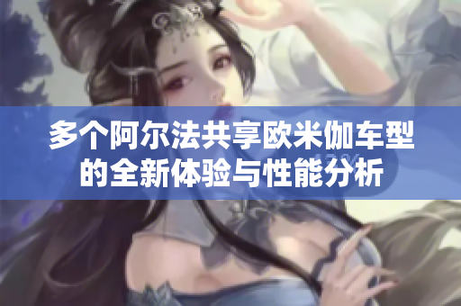 多个阿尔法共享欧米伽车型的全新体验与性能分析