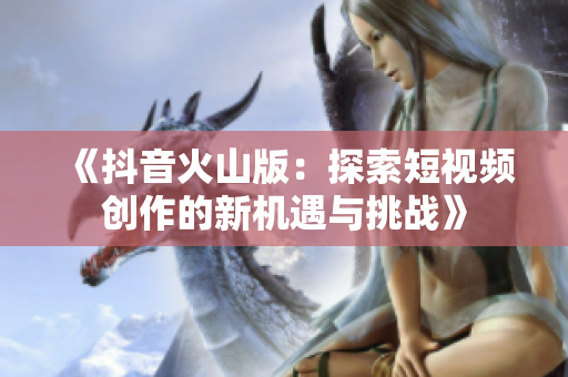 《抖音火山版：探索短视频创作的新机遇与挑战》