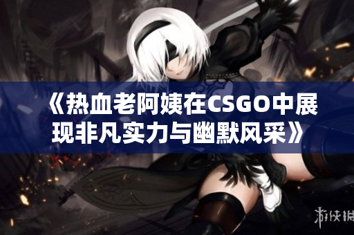 《热血老阿姨在CSGO中展现非凡实力与幽默风采》