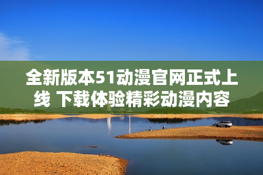 全新版本51动漫官网正式上线 下载体验精彩动漫内容