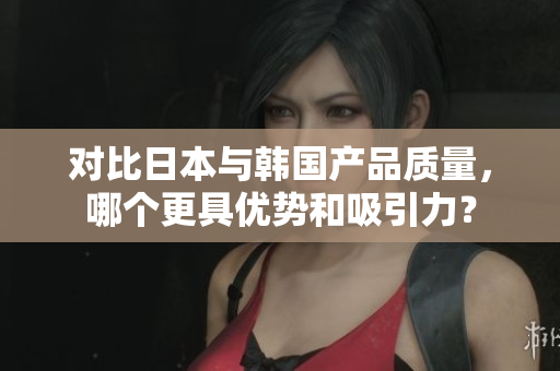 对比日本与韩国产品质量，哪个更具优势和吸引力？