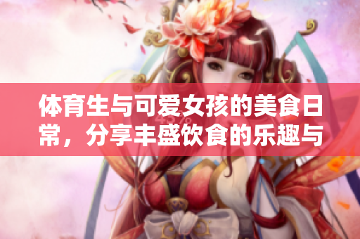 体育生与可爱女孩的美食日常，分享丰盛饮食的乐趣与秘密