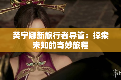 芙宁娜新旅行者导管：探索未知的奇妙旅程