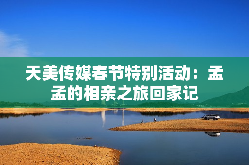 天美传媒春节特别活动：孟孟的相亲之旅回家记