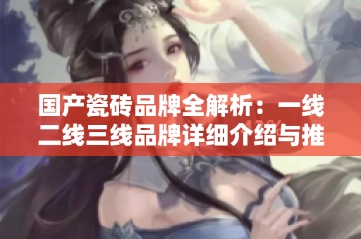 国产瓷砖品牌全解析：一线二线三线品牌详细介绍与推荐
