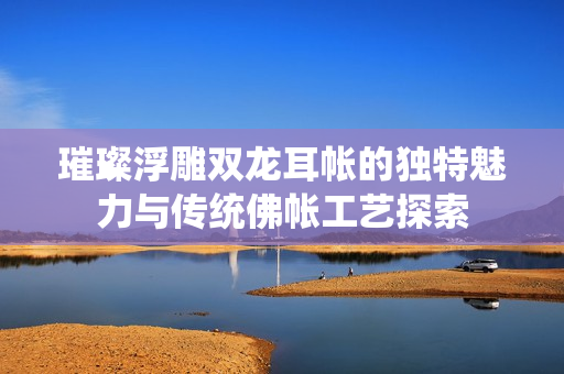 璀璨浮雕双龙耳帐的独特魅力与传统佛帐工艺探索