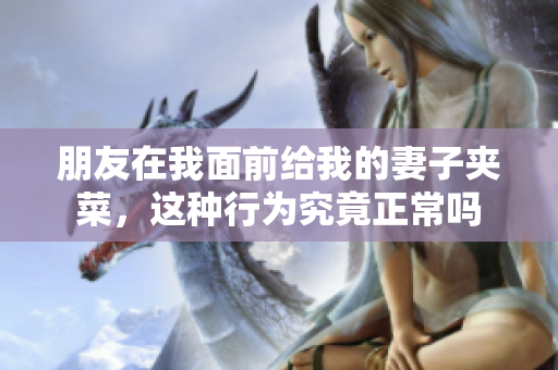 朋友在我面前给我的妻子夹菜，这种行为究竟正常吗