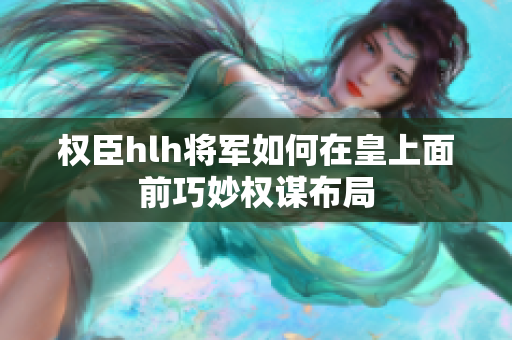 权臣hlh将军如何在皇上面前巧妙权谋布局