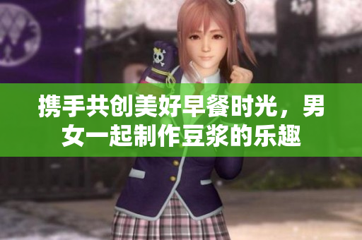 携手共创美好早餐时光，男女一起制作豆浆的乐趣
