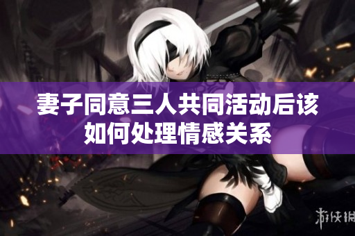 妻子同意三人共同活动后该如何处理情感关系