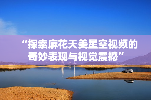 “探索麻花天美星空视频的奇妙表现与视觉震撼”