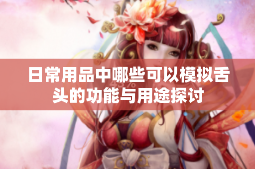 日常用品中哪些可以模拟舌头的功能与用途探讨