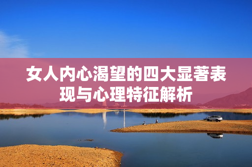 女人内心渴望的四大显著表现与心理特征解析