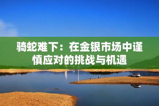 骑蛇难下：在金银市场中谨慎应对的挑战与机遇