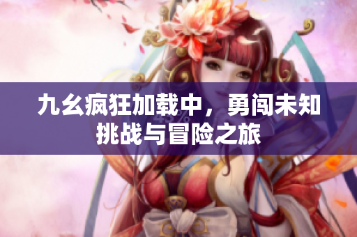 九幺疯狂加载中，勇闯未知挑战与冒险之旅