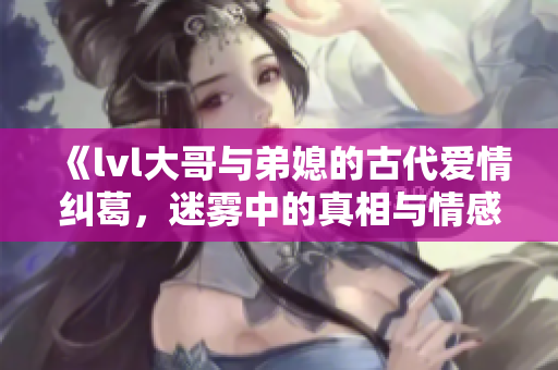《lvl大哥与弟媳的古代爱情纠葛，迷雾中的真相与情感交织》