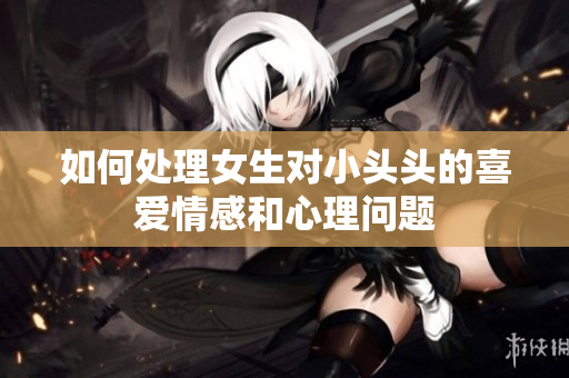 如何处理女生对小头头的喜爱情感和心理问题
