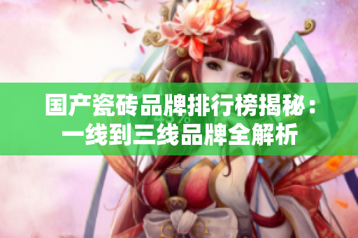 国产瓷砖品牌排行榜揭秘：一线到三线品牌全解析