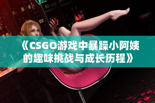 《CSGO游戏中暴躁小阿姨的趣味挑战与成长历程》