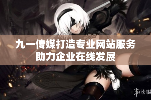 九一传媒打造专业网站服务助力企业在线发展