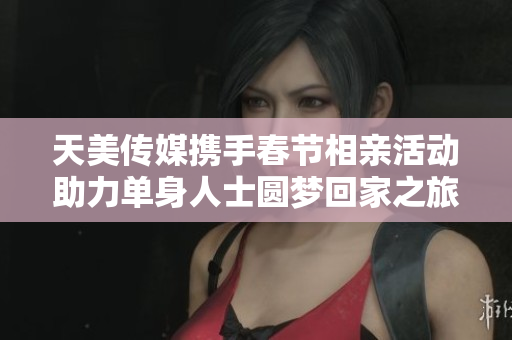 天美传媒携手春节相亲活动助力单身人士圆梦回家之旅