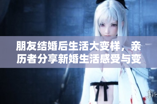 朋友结婚后生活大变样，亲历者分享新婚生活感受与变化