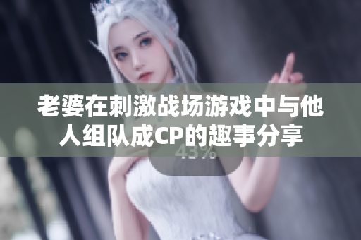 老婆在刺激战场游戏中与他人组队成CP的趣事分享
