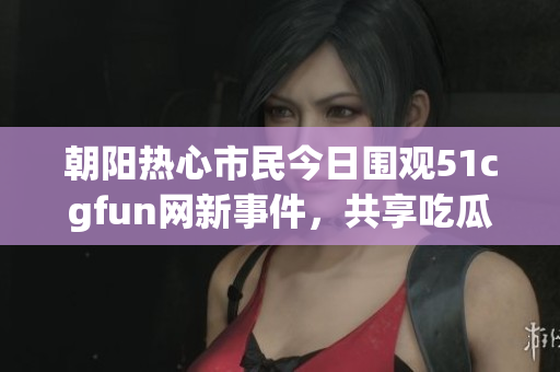 朝阳热心市民今日围观51cgfun网新事件，共享吃瓜时光