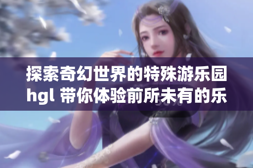 探索奇幻世界的特殊游乐园hgl 带你体验前所未有的乐趣