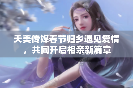 天美传媒春节归乡遇见爱情，共同开启相亲新篇章
