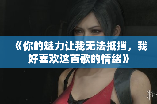 《你的魅力让我无法抵挡，我好喜欢这首歌的情绪》