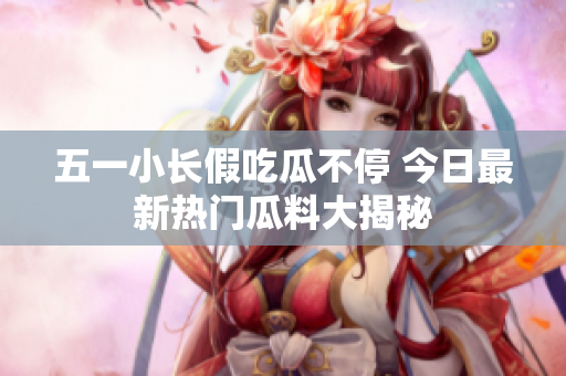 五一小长假吃瓜不停 今日最新热门瓜料大揭秘