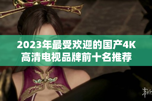 2023年最受欢迎的国产4K高清电视品牌前十名推荐