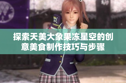 探索天美大象果冻星空的创意美食制作技巧与步骤