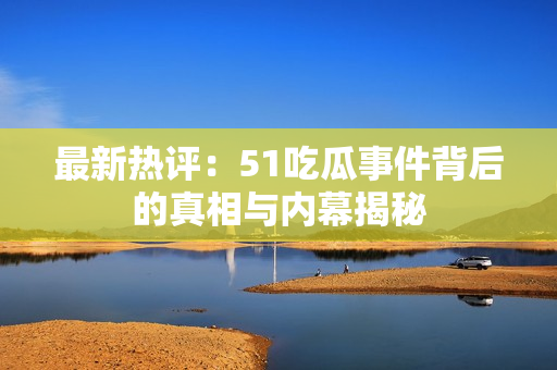 最新热评：51吃瓜事件背后的真相与内幕揭秘