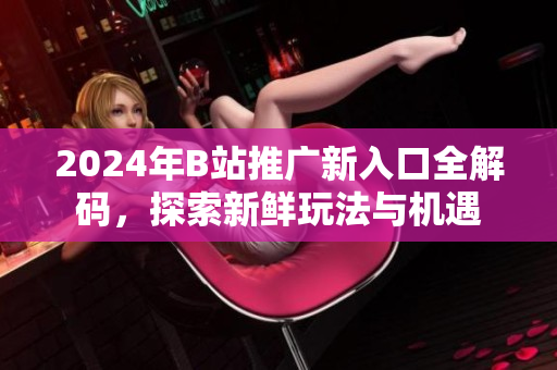 2024年B站推广新入口全解码，探索新鲜玩法与机遇